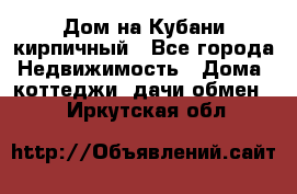 Дом на Кубани кирпичный - Все города Недвижимость » Дома, коттеджи, дачи обмен   . Иркутская обл.